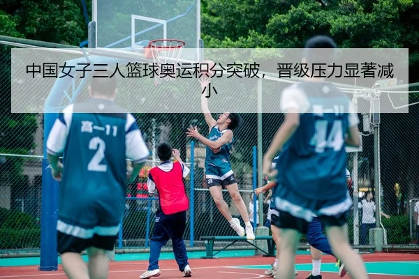 中国女子三人篮球奥运积分突破，晋级压力显著减小
