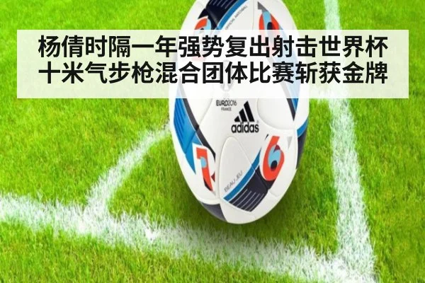 杨倩时隔一年强势复出射击世界杯十米气步枪混合团体比赛斩获金牌