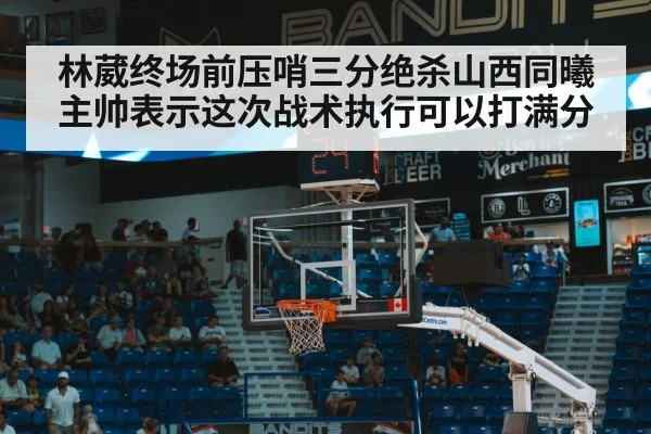 林葳终场前压哨三分绝杀山西同曦主帅表示这次战术执行可以打满分